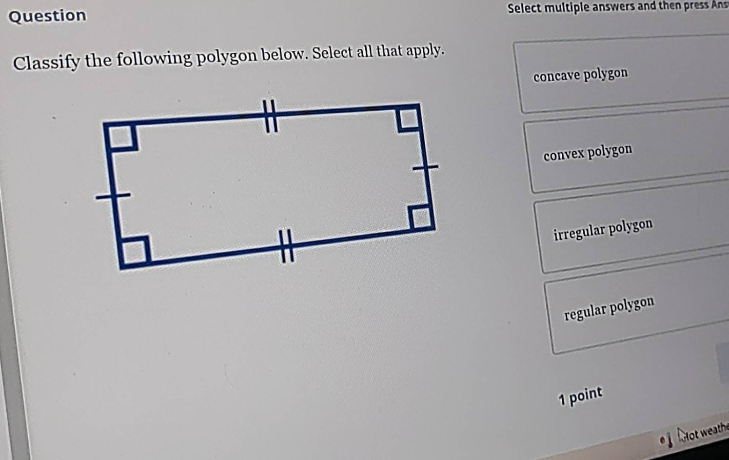 Question Select multiple answers and then press Ans
Classify the following polygon below. Select all that apply.
concave polygon
convex polygon
irregular polygon
regular polygon
1 point
Hot weathe