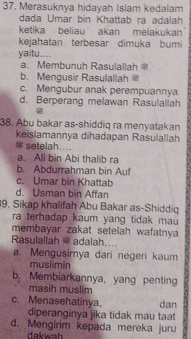 Merasuknya hidayah Islam kedalam
dada Umar bin Khattab ra adalah
ketika beliau akan melakukan
kejahatan terbesar dimuka bumi
yaitu....
a. Membunuh Rasulallah
b. Mengusir Rasulallah
c. Mengubur anak perempuannya
d. Berperang melawan Rasulallah
38. Abu bakar as-shiddiq ra menyatakan
keislamannya dihadapan Rasulallah
= setelah....
a. Ali bin Abi thalib ra
b. Abdurrahman bin Auf
c. Umar bin Khattab
d. Usman bin Affan
39. Sikap khalifah Abu Bakar as-Shiddiq
ra terhadap kaum yang tidak mau .
membayar zakat setelah wafatnya
Rasulallah adalah....
a. Mengusirnya dari negeri kaum
muslimin
b. Membiarkannya, yang penting
masih muslim
c. Menasehatinya, dan
diperanginya jika tidak mau taat
d. Mengirim kepada mereka juru
dakwah