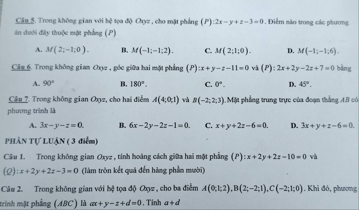 Trong không gian với hệ tọa độ Oxyz, cho mặt phẳng (P): 2x-y+z-3=0. Điểm nào trong các phương
án dưới đây thuộc mặt phẳng (P)
A. M(2;-1;0). B. M(-1;-1;2). C. M(2;1;0). D. M(-1;-1;6). 
Câu 6. Trong không gian Oxyz , góc giữa hai mặt phẳng (P): x+y-z-11=0 và (P): 2x+2y-2z+7=0 bằng
A. 90° B. 180°. C. 0°. D. 45°. 
Câu 7. Trong không gian Oxyz, cho hai điểm A(4;0;1) và B(-2;2;3). Mặt phẳng trung trực của đoạn thẳng AB có
phương trình là
A. 3x-y-z=0. B. 6x-2y-2z-1=0. C. x+y+2z-6=0. D. 3x+y+z-6=0. 
PHÀN Tự LUẠN ( 3 điểm)
Câu 1. Trong không gian Oxyz , tính hoảng cách giữa hai mặt phẳng (P): x+2y+2z-10=0 và
(Q) :x+2y+2z-3=0 (làm tròn kết quả đến hàng phần mười)
Câu 2. Trong không gian với hệ tọa độ Oxyz , cho ba điểm A(0;1;2), B(2;-2;1), C(-2;1;0). Khi đó, phương
trình mặt phẳng (ABC) là ax+y-z+d=0. Tính a+d