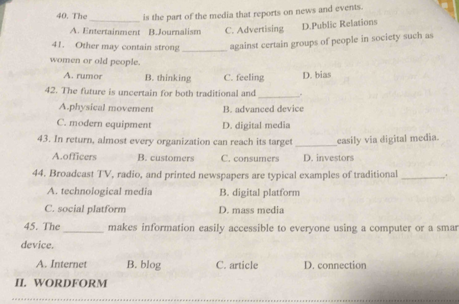 The
is the part of the media that reports on news and events.
A. Entertainment B.Journalism C. Advertising D.Public Relations
41. Other may contain strong _against certain groups of people in society such as
women or old people.
A. rumor B. thinking C. feeling D. bias
42. The future is uncertain for both traditional and _.
A.physical movement B. advanced device
C. modern equipment D. digital media
43. In return, almost every organization can reach its target _easily via digital media.
A.officers B. customers C. consumers D. investors
44. Broadcast TV, radio, and printed newspapers are typical examples of traditional_
A. technological media B. digital platform
C. social platform D. mass media
45. The _makes information easily accessible to everyone using a computer or a smar
device.
A. Internet B. blog C. article D. connection
II. WORDFORM