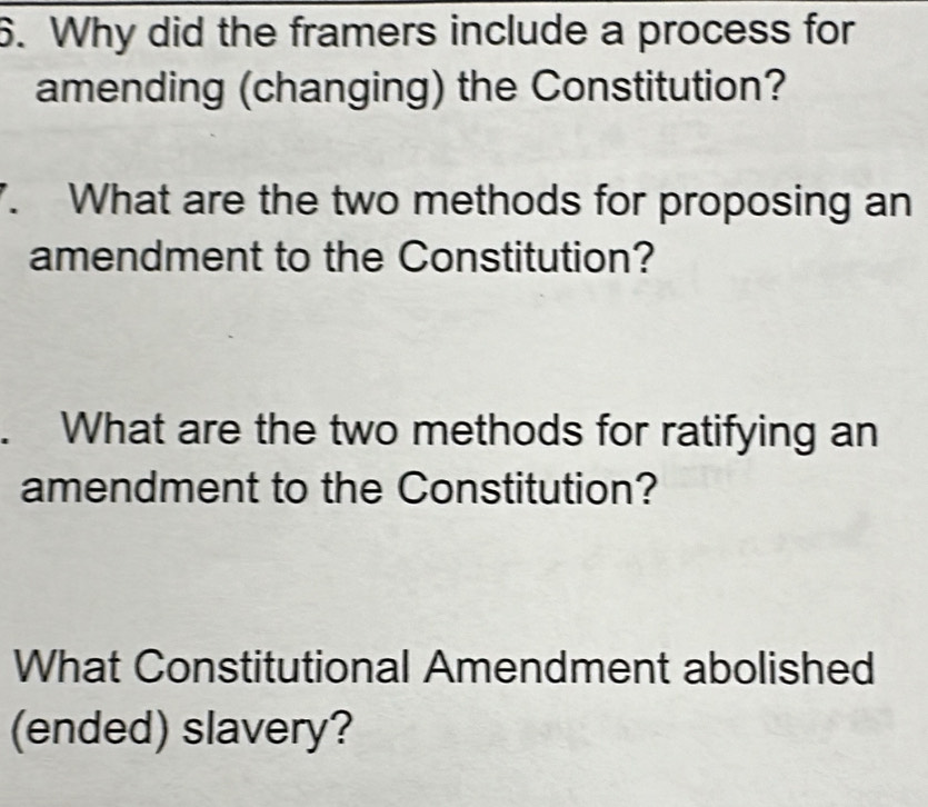 Why did the framers include a process for 
amending (changing) the Constitution? 
7. What are the two methods for proposing an 
amendment to the Constitution? 
. What are the two methods for ratifying an 
amendment to the Constitution? 
What Constitutional Amendment abolished 
(ended) slavery?