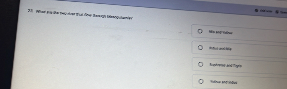 fear
23. What are the two river that flow through Mesopotamia?
Nile and Yellow
indus and Nis
Eupirates and Tigts
Yellow and indus