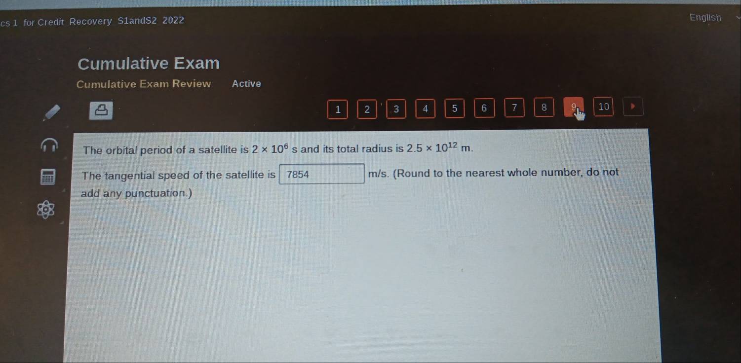 cs 1 for Credit Recovery S1andS2 2022 
English 
Cumulative Exam 
Cumulative Exam Review Active
1 2 3 4 5 6 7 8 9 10
The orbital period of a satellite is 2* 10^6 s and its total radius is 2.5* 10^(12)m. 
The tangential speed of the satellite is 7854 m/s. (Round to the nearest whole number, do not 
add any punctuation.)