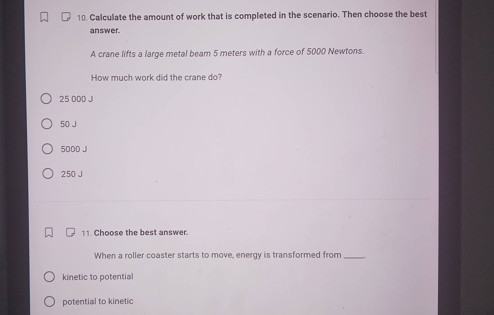 Calculate the amount of work that is completed in the scenario. Then choose the best
answer.
A crane lifts a large metal beam 5 meters with a force of 5000 Newtons.
How much work did the crane do?
25 000 J
50 J
5000 J
250 J
11. Choose the best answer.
When a roller coaster starts to move, energy is transformed from __.
kinetic to potential
potential to kinetic