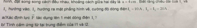 hình, đặt song song cách đều nhau, khoảng cách giữa hai dây là a=4cm Biết rắng chiêu dài của I_1 và
I_3 hướng vào, I_2 hướng ra mặt phẳng hình vẽ, cường độ dòng điện I_1=10A, I_2=I_3=20A. 
a/Xác định lực vector F tác dụng lên 1 mét dòng điện I_1 ? 
b/ Tính cảm ứng từ tại trung điểm của I1 và I2.