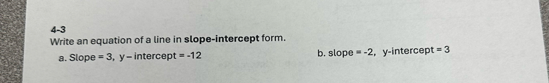 4-3
Write an equation of a line in slope-intercept form.
a. Slope =3 , y - intercept =-12 b. slope =-2 , y -intercep t =3