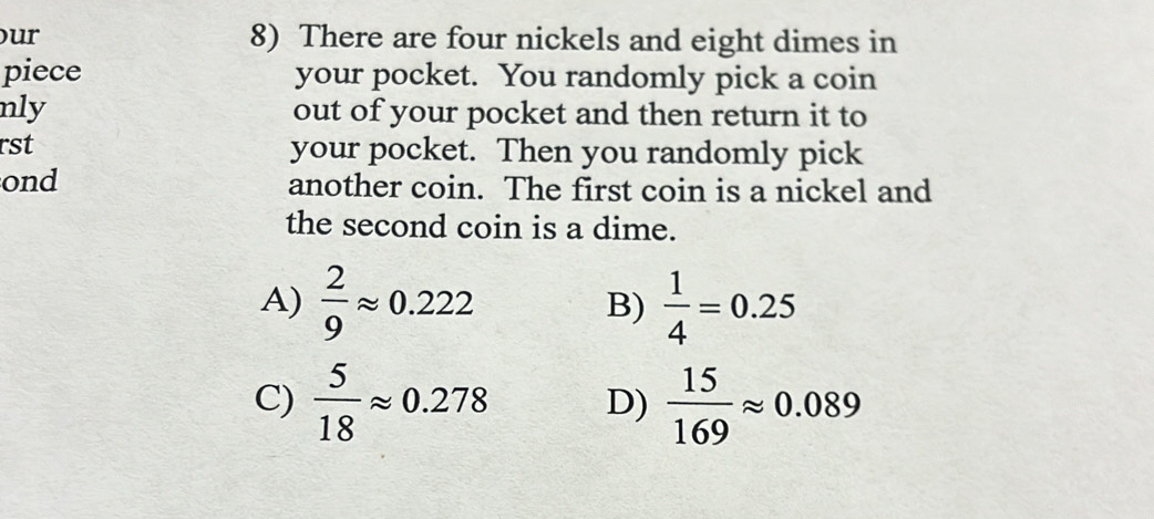 ur 8) There are four nickels and eight dimes in
piece your pocket. You randomly pick a coin
nly out of your pocket and then return it to
rst your pocket. Then you randomly pick
ond another coin. The first coin is a nickel and
the second coin is a dime.
A)  2/9 approx 0.222 B)  1/4 =0.25
C)  5/18 approx 0.278 D)  15/169 approx 0.089