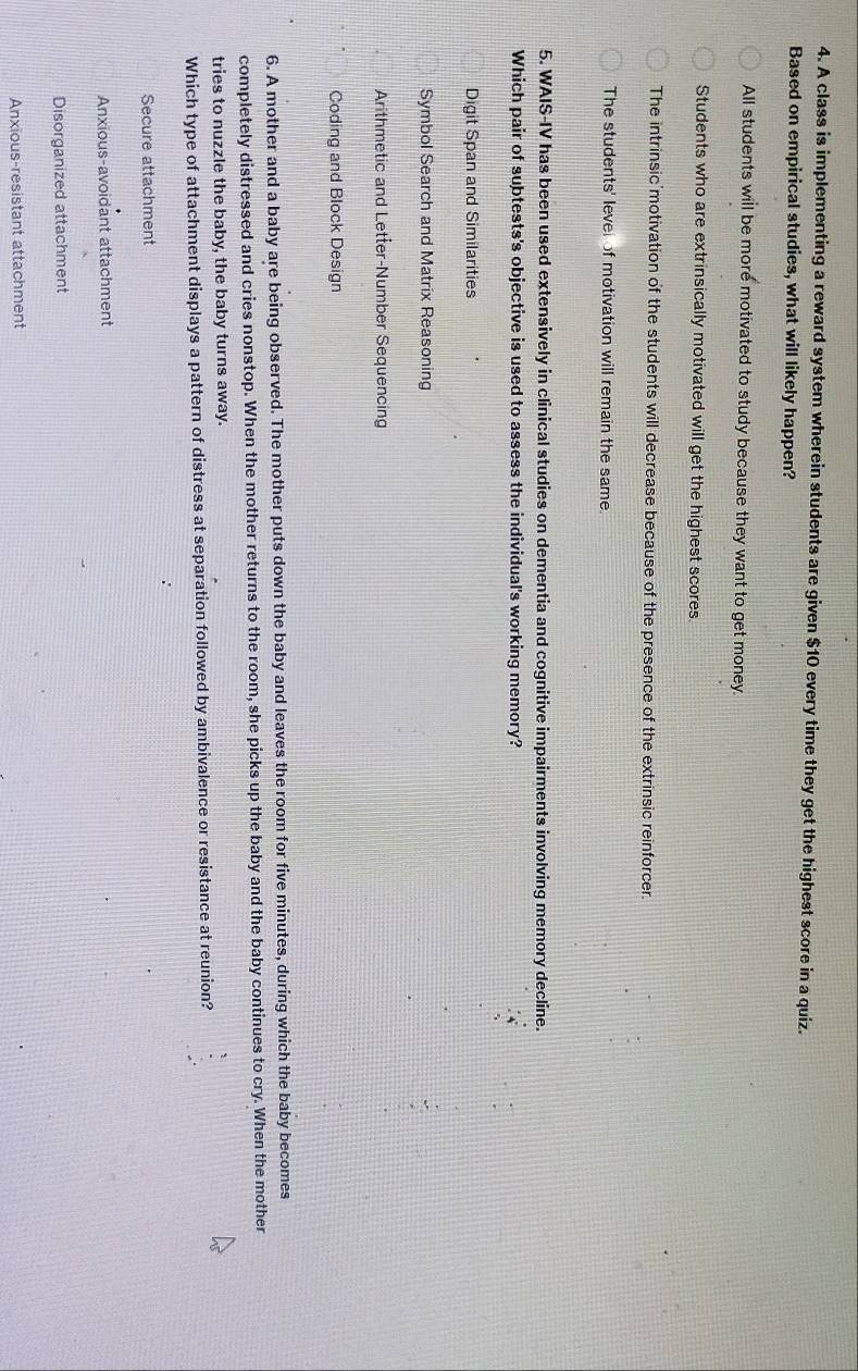 A class is implementing a reward system wherein students are given $10 every time they get the highest score in a quiz.
Based on empirical studies, what will likely happen?
All students will be more motivated to study because they want to get money.
Students who are extrinsically motivated will get the highest scores
The intrinsic'motivation of the students will decrease because of the presence of the extrinsic reinforcer.
The students' level of motivation will remain the same.
5. WAIS-IV has been used extensively in clinical studies on dementia and cognitive impairments involving memory decline.
Which pair of subtests's objective is used to assess the individual's working memory?
Digit Span and Similarities
Symbol Search and Matrix Reasoning
Arithmetic and Letter-Number Sequencing
Coding and Block Design
6. A mother and a baby are being observed. The mother puts down the baby and leaves the room for five minutes, during which the baby becomes
completely distressed and cries nonstop. When the mother returns to the room, she picks up the baby and the baby continues to cry. When the mother
tries to nuzzle the baby, the baby turns away.
Which type of attachment displays a pattern of distress at separation followed by ambivalence or resistance at reunion?
Secure attachment
Anxious-avoidant attachment
Disorganized attachment
Anxious-resistant attachment