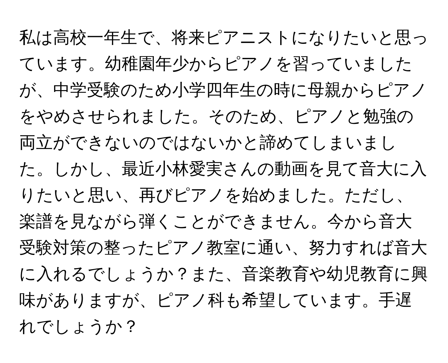 私は高校一年生で、将来ピアニストになりたいと思っています。幼稚園年少からピアノを習っていましたが、中学受験のため小学四年生の時に母親からピアノをやめさせられました。そのため、ピアノと勉強の両立ができないのではないかと諦めてしまいました。しかし、最近小林愛実さんの動画を見て音大に入りたいと思い、再びピアノを始めました。ただし、楽譜を見ながら弾くことができません。今から音大受験対策の整ったピアノ教室に通い、努力すれば音大に入れるでしょうか？また、音楽教育や幼児教育に興味がありますが、ピアノ科も希望しています。手遅れでしょうか？