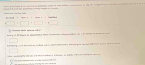 Harold goes shopping for a sports jersey at the local team's fan store and finds one that retails for $70. The local government has set the saies tas rate at 5.75%. He is e 
trequent shopper and qualifies for a twenty five percent discount. 
Determine the final cost. 
fCast=factert = Factor 2 - Telel Cost
□ · □ · □ · □
_ I want to do the optional tasks. 
Adding a 5.75% tax to the base cost of an item is the same as multiplying the base cost of the item by what decimal factor? 
□ 
Subtracting a 25% discount from the base cost of an item is the same as multiplying the base cost of the nem by what decimal factor? 
□ 
When calculating the total cost of a discounted iter to which sales tax applies, one must multiply lhe base cost 
first by the sales tas factor, then by she discount factor 
fist by the discount factor, them by the sales tae factor