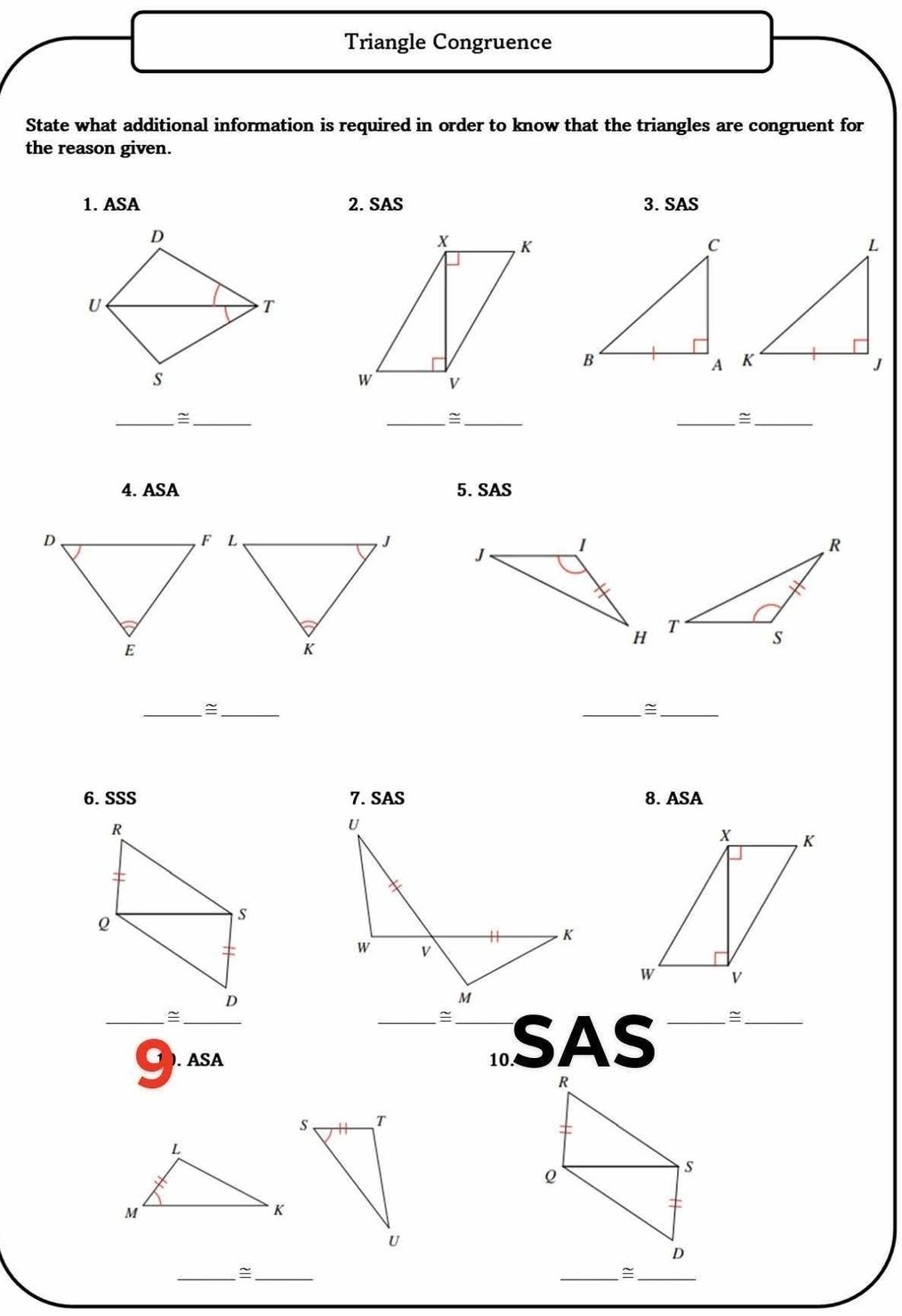 Triangle Congruence 
State what additional information is required in order to know that the triangles are congruent for 
the reason given. 
1. ASA 2. SAS 3. SAS 
__ 
__ 
__~ 
4. ASA 5. SAS 

__= 
__= 
6. SSS 7. SAS 8. ASA 
U 
. K 
W v 
M 
~ 
_C ). ASA __10. SAS 
_ 
__~ 
__=