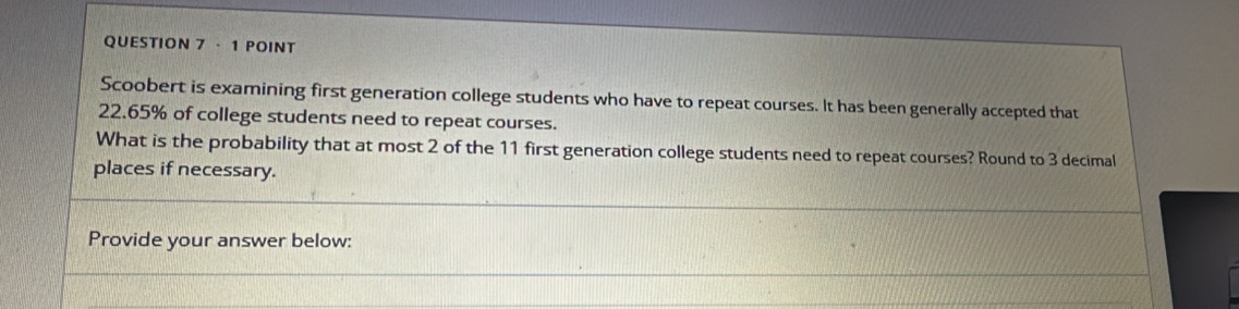 Scoobert is examining first generation college students who have to repeat courses. It has been generally accepted that
22.65% of college students need to repeat courses. 
What is the probability that at most 2 of the 11 first generation college students need to repeat courses? Round to 3 decimal 
places if necessary. 
Provide your answer below: