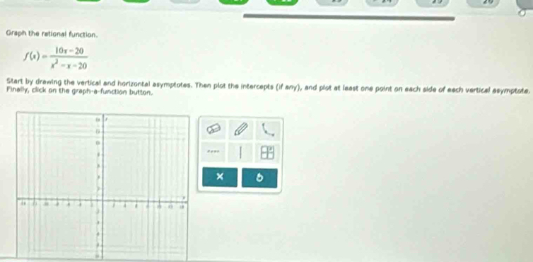 Graph the rational function.
f(x)= (10x-20)/x^2-x-20 
Start by drawing the vertical and horizontal asymptotes. Then plot the intercepts (if any), and plot at least one point on each side of each vertical asymptote. 
Finally, click on the graph-a-function button.
