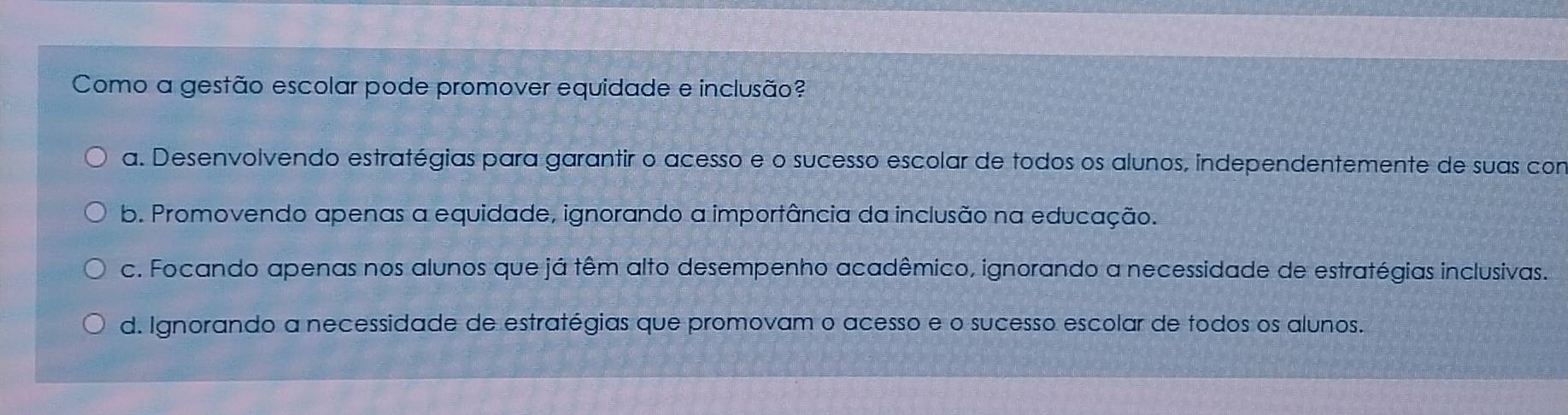 Como a gestão escolar pode promover equidade e inclusão?
a. Desenvolvendo estratégias para garantir o acesso e o sucesso escolar de todos os alunos, independentemente de suas con
b. Promovendo apenas a equidade, ignorando a importância da inclusão na educação.
c. Focando apenas nos alunos que já têm alto desempenho acadêmico, ignorando a necessidade de estratégias inclusivas.
d. Ignorando a necessidade de estratégias que promovam o acesso e o sucesso escolar de todos os alunos.