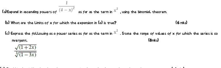 Expand in ascending powers of frac 1(4-x)^2 as far as the term in x^3 , using the binomial theorem. 
(b) What are the limits of x for which the expansion in (a) is true? (6mks)
x^2
(c) Express the following as a power series as far as the term in . State the range of values of x for which the series is co 
nvergent. (8mks)
 (sqrt((1+2x)))/sqrt[3]((1-3x)) 