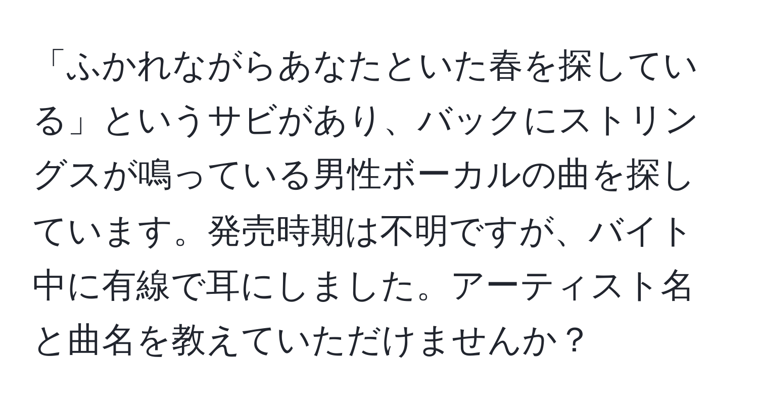 「ふかれながらあなたといた春を探している」というサビがあり、バックにストリングスが鳴っている男性ボーカルの曲を探しています。発売時期は不明ですが、バイト中に有線で耳にしました。アーティスト名と曲名を教えていただけませんか？