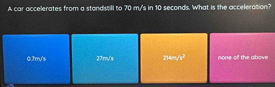 A car accelerates from a standstill to 70 m/s in 10 seconds. What is the acceleration?
0.7m/s 27m/s 214m/s^2 none of the above