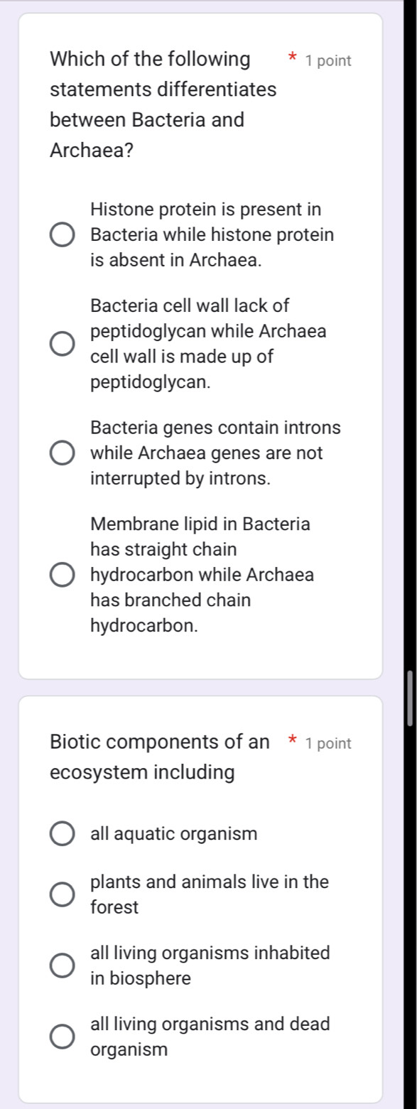 Which of the following 1 point
statements differentiates
between Bacteria and
Archaea?
Histone protein is present in
Bacteria while histone protein
is absent in Archaea.
Bacteria cell wall lack of
peptidoglycan while Archaea
cell wall is made up of
peptidoglycan.
Bacteria genes contain introns
while Archaea genes are not
interrupted by introns.
Membrane lipid in Bacteria
has straight chain
hydrocarbon while Archaea
has branched chain
hydrocarbon.
Biotic components of an * 1 point
ecosystem including
all aquatic organism
plants and animals live in the
forest
all living organisms inhabited
in biosphere
all living organisms and dead
organism