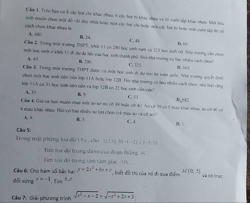 Cầu 1. Trên bản có 8 cây bút chi khác nhau, 6 cây bút bi khác nhau và 10 cuốn tập khác nhau. Một học
sinh muồn chọn một đô vật duy nhất hoặc một cây bút chi hoặc một cây bút bị hoặc một cuốn tập thi số
cách chọn khác nhau la
A. 480 B. 24. C. 48 D. 60
Câu 2. Trong một trường THPT, khỏi 11 có 280 học sinh nam và 325 học sinh nữ. Nhà trường cần chon
một học sinh ở khổi 11 đi dự đa hội của học sinh thành phố Hỏi nhà trường có bao nhiều cách chọn?
A. 45 B. 280 C. 325 D. 605
Câu 3. Trong một trường THPT được cử một học sinh đi dự trai hẻ toàn quốc Nhà trường quyết định
chọn một học sinh tiên tiên lớp 11A hoặc lợp 12B. Hồi nhà trường có bao nhiêu cách chọn, nều biết răng
1ớp 11A có 31 học sinh tiên tiên và lớp 12B có 22 học sinh tiên tiên?
A. 3 1 B. 9 C. 53 D. 682
Câu 4. Giả sử ban muồn mua một áo sơ mí cỡ 39 hoặc cỡ 40 Ao cỡ 39 có 5 máu khác nhau, áo cỡ 40 co
4 màu khác nhau. Hỏi có bao nhiều sự lựa chọn (vẻ màu áo và cỡ áo)
A. 9 B. 5 D. 
C. 4
Câu 5:
Trong mặt pháng tọa độ Ow , cho 1(2,1),B(-1,-2),C(-3:2).
Tim tọa độ trung điểm của đoạn thăng AC 
Tim tọa độ trọng tâm tam giác ABC 
Câu 6: Cho hàm số bậc hai y=2x^2+bx+c , biết đồ thị của nó đi qua điểm M(0;5) và có trục
đối xứng x=-1. Tìm b,c
Câu 7: Giải phương trình sqrt(x^2-x-2)=sqrt(-x^2+2x+3)