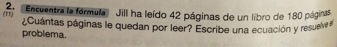 'Encuentra la fórmula Jill ha leído 42 páginas de un libro de 180 páginas 
(11) 
¿Cuántas páginas le quedan por leer? Escribe una ecuación y resuelve al 
problema.