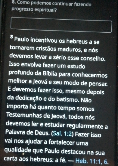 Como podemos continuar fazendo 
progresso espiritual? 
8 Paulo incentivou os hebreus a se 
tornarem cristãos maduros, e nós 
devemos levar a sério esse conselho. 
Isso envolve fazer um estudo 
profundo da Bíblia para conhecermos 
melhor a Jeová e seu modo de pensar. 
E devemos fazer isso, mesmo depois 
da dedicação e do batismo. Não 
importa há quanto tempo somos 
Testemunhas de Jeová, todos nós 
devemos ler e estudar regularmente a 
Palavra de Deus. (Sal. 1:2) Fazer isso 
vai nos ajudar a fortalecer uma 
qualidade que Paulo destacou na sua 
carta aos hebreus: a fé. — Heb. 11:1 , 6.