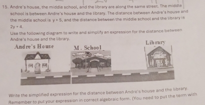 Andre"s house, the middle school, and the library are along the same street. The middle 
school is between Andre's house and the library. The distance between Andre's house and 
the middle school is y+5 , and the distance between the middle school and the library is
2y+4, 
Use the following diagram to write and simplify an expression for the distance between 
Andre's house and the library. 
Write the simplified expression for the distance between Andre's house and the library. 
Remember to put your expression in correct algebraic form. (You need to put the term with