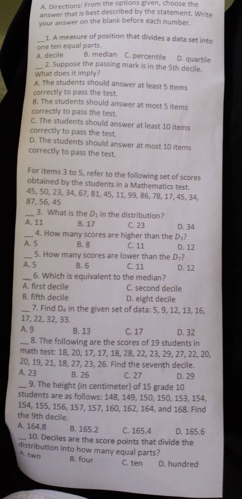 Directions: From the options given, choose the
answer that is best described by the statement. Write
your answer on the blank before each number.
_1. A measure of position that divides a data set into
one ten equal parts.
A. decile B. median C. percentile D. quartile
_2. Suppose the passing mark is in the 5th decile.
What does it imply?
A. The students should answer at least 5 items
correctly to pass the test.
B. The students should answer at most 5 items
correctly to pass the test.
C. The students should answer at least 10 items
correctly to pass the test.
D. The students should answer at most 10 items
correctly to pass the test.
For items 3 to 5, refer to the following set of scores
obtained by the students in a Mathematics test.
45, 50, 23, 34, 67, 81, 45, 11, 99, 86, 78, 17, 45, 34,
87, 56, 45
_3. What is the D_1 in the distribution?
A. 11 B. 17 C. 23 D. 34
_4. How many scores are higher than the D_3 ?
A. 5 B. 8 C. 11 D. 12
_5. How many scores are lower than the D_7 ?
A. 5 B. 6 C. 11 D. 12
_6. Which is equivalent to the median?
A. first decile C. second decile
B. fifth decile D. eight decile
_7. Find D_4 in the given set of data: 5, 9, 12, 13, 16,
17, 22, 32, 33.
A. 9 B. 13 C. 17 D. 32
_8. The following are the scores of 19 students in
math test: 18, 20, 17, 17, 18, 28, 22, 23, 29, 27, 22, 20,
20, 19, 21, 18, 27, 23, 26. Find the seventh decile.
A. 23 B. 26 C. 27 D. 29
_9. The height (in centimeter) of 15 grade 10
students are as follows: 148, 149, 150, 150, 153, 154,
154, 155, 156, 157, 157, 160, 162, 164, and 168. Find
the 9th decile.
A. 164.8 B. 165.2 C. 165.4 D. 165.6
_10. Deciles are the score points that divide the
distribution into how many equal parts?
A. two B. four C. ten D. hundred