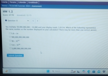 Course Forums Calendar Gradebook
Home > TECM B40 Summer 2024 > Assessment
HW 1.2
Score: 67/92 Answered: 12/15
Question 13 <
You multiply  58,000,000 (30)=10,(x) and your display reads; 5.8 E14. Which of the following represent(s)
the same number as the number displayed on your calculator? There may be more than one correct answer.
B=14
580,000,000,000,000
38=10^(14)
5 B=10^(14)
5,800.000.000.000.000
Subwit Question
Search