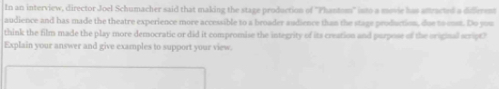 In an interview, director Joel Schumacher said that making the stage production of ''Phantom'' into a movie has attracted a didffrrent 
audience and has made the theatre experience more accessible to a broader audience than the stage production, due to cust. Do you 
think the film made the play more democratic or did it compromise the integrity of its creation and purpose of the original script? 
Explain your answer and give examples to support your view.