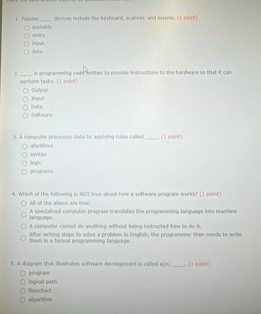 Popular_ devices include the keyboard, scanner, and mouse. (1 point)
portable
entry
input
data
2._ is programming code written to provide instructions to the hardware so that it can
perform tasks. (1 point)
Output
Input
Data
Software
3. A computer processes data by applying rules called _. (1 point)
alorithms
syntax
logic
programs
4. Which of the following is NOT true about how a software program works? (1 point)
All of the above are true.
A specialized computer program translates the programming language into machine
language.
A computer cannot do anything without being instructed how to do it.
After writing steps to solve a problem in English, the programmer then needs to write
them in a formal programming language.
5. A diagram that illustrates software development is called a(n) _. (1 point)
program
logical path
flowchart
algorithm