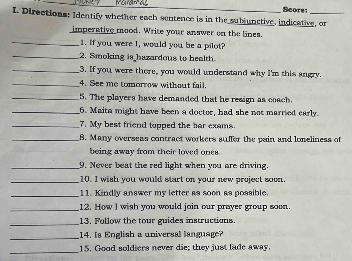 Score: 
I. Directions: Identify whether each sentence is in the subjunctive, indicative, or 
imperative mood. Write your answer on the lines. 
_1. If you were I, would you be a pilot? 
_2. Smoking is hazardous to health. 
_3. If you were there, you would understand why I’m this angry. 
_4. See me tomorrow without fail. 
_5. The players have demanded that he resign as coach. 
_6. Maita might have been a doctor, had she not married early. 
_7. My best friend topped the bar exams. 
_8. Many overseas contract workers suffer the pain and loneliness of 
being away from their loved ones. 
_9. Never beat the red light when you are driving. 
_10. I wish you would start on your new project soon. 
_11. Kindly answer my letter as soon as possible. 
_12. How I wish you would join our prayer group soon. 
_13. Follow the tour guides instructions. 
_14. Is English a universal language? 
_15. Good soldiers never die; they just fade away.