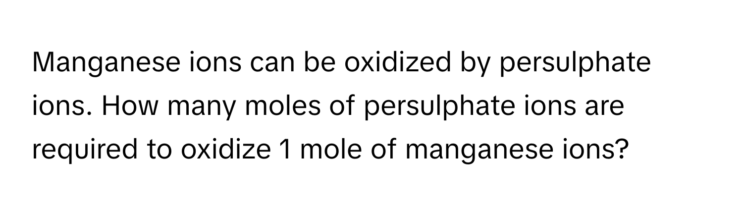 Manganese ions can be oxidized by persulphate ions. How many moles of persulphate ions are required to oxidize 1 mole of manganese ions?