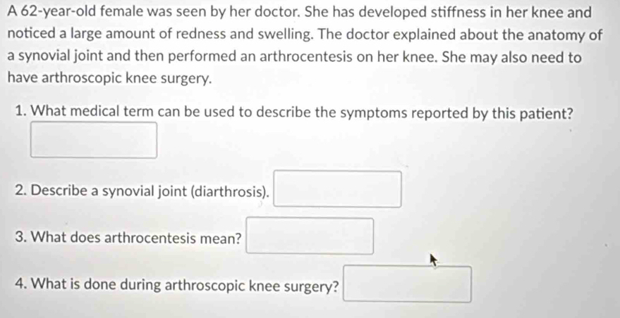 A 62-year-old female was seen by her doctor. She has developed stiffness in her knee and 
noticed a large amount of redness and swelling. The doctor explained about the anatomy of 
a synovial joint and then performed an arthrocentesis on her knee. She may also need to 
have arthroscopic knee surgery. 
1. What medical term can be used to describe the symptoms reported by this patient? 
□ 
2. Describe a synovial joint (diarthrosis). □ 
3. What does arthrocentesis mean? □ 
4. What is done during arthroscopic knee surgery? □