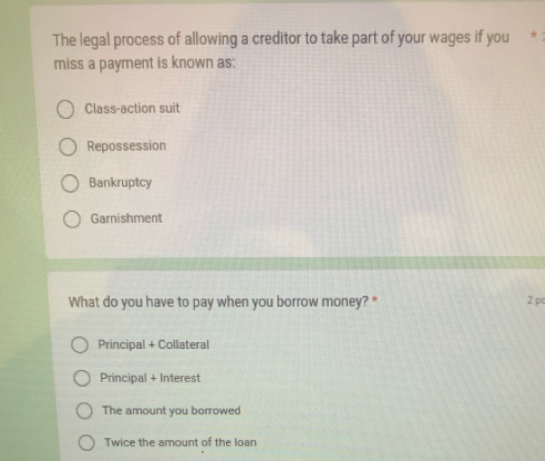 The legal process of allowing a creditor to take part of your wages if you *
miss a payment is known as:
Class-action suit
Repossession
Bankruptcy
Garnishment
What do you have to pay when you borrow money? * 2 pc
Principal + Collateral
Principal + Interest
The amount you borrowed
Twice the amount of the loan