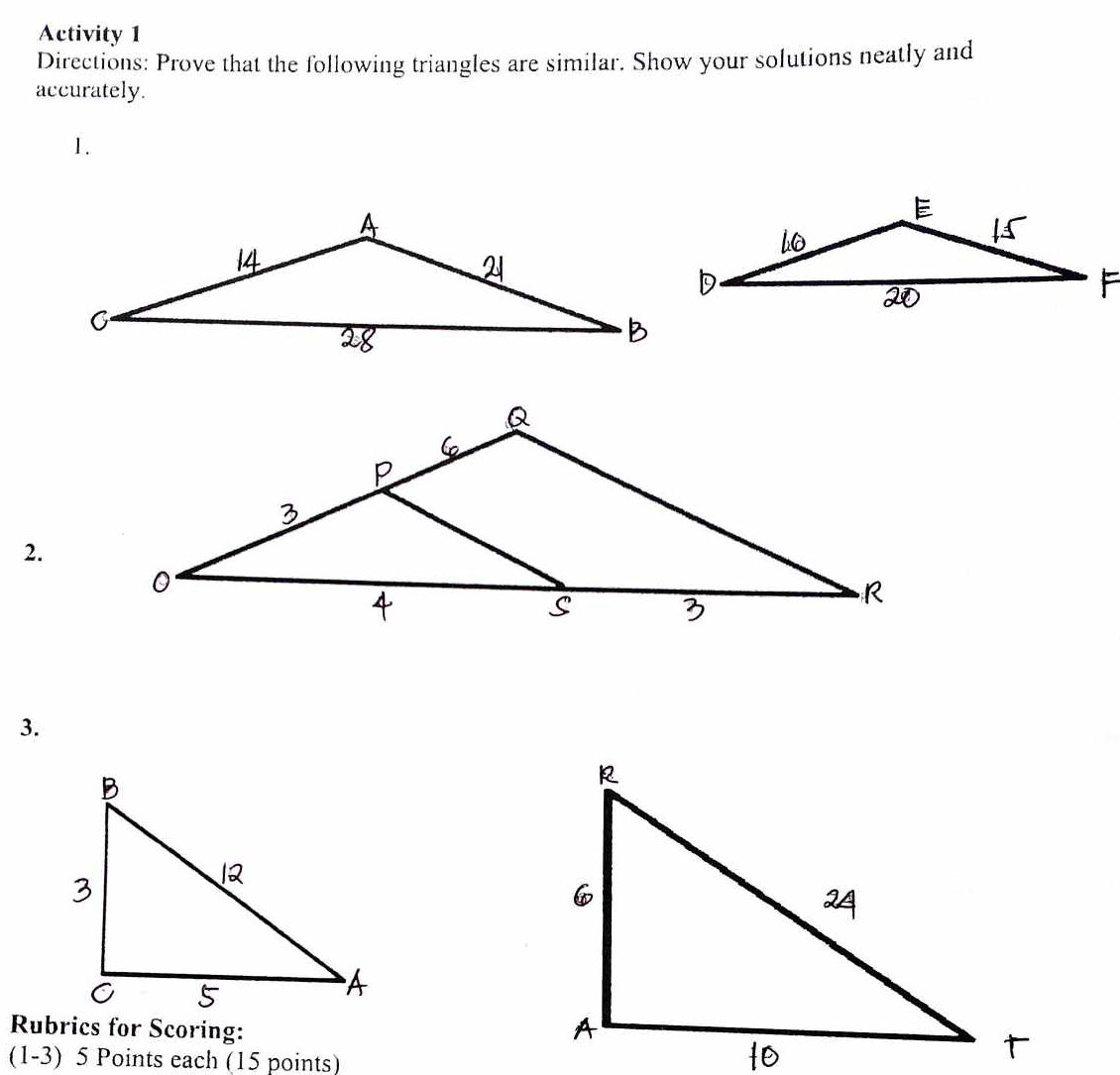 Activity 1 
Directions: Prove that the following triangles are similar. Show your solutions neatly and 
accurately. 
1. 
2. 
3. 
Rubrics for Scoring: 
(1-3) 5 Points each (15 points)