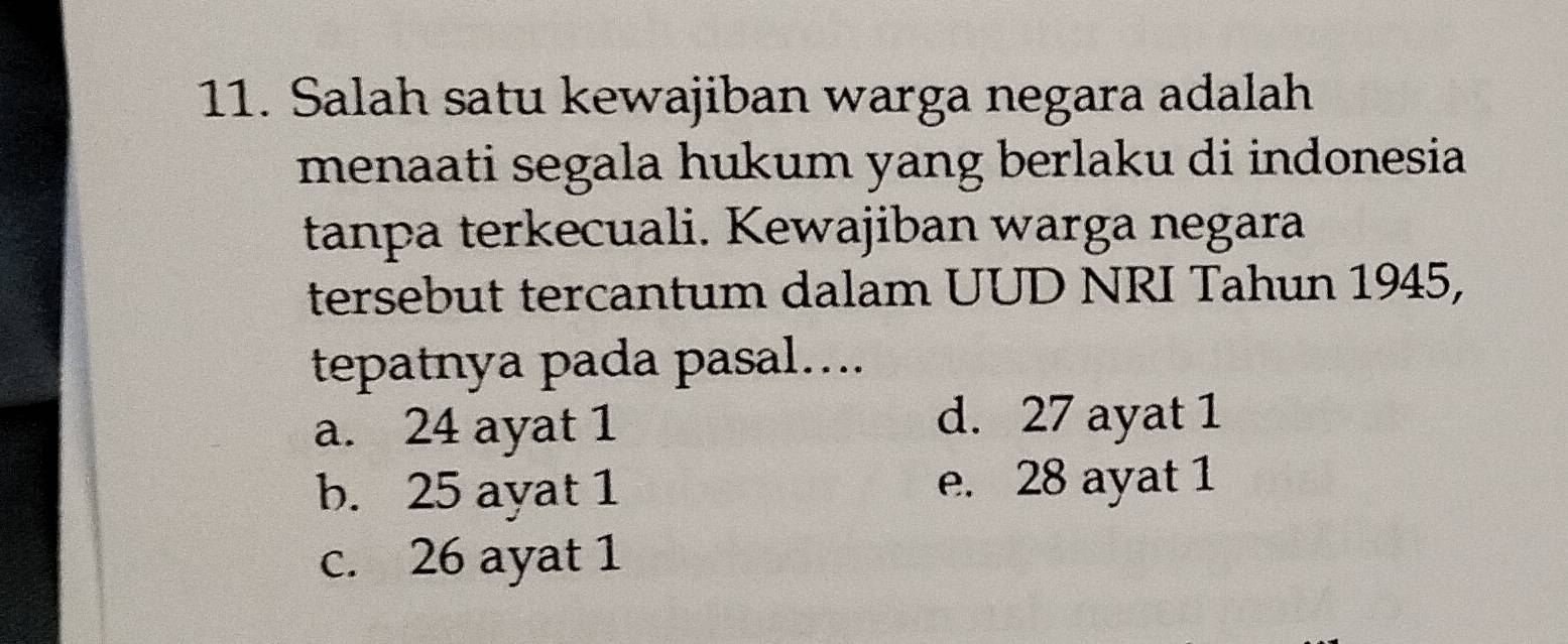 Salah satu kewajiban warga negara adalah
menaati segala hukum yang berlaku di indonesia
tanpa terkecuali. Kewajiban warga negara
tersebut tercantum dalam UUD NRI Tahun 1945,
tepatnya pada pasal....
a. 24 ayat 1 d. 27 ayat 1
b. 25 ayat 1 e. 28 ayat 1
c. 26 ayat 1