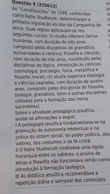 (320613)
ex
p
As “Constituições” de 1599, conhecidas ar
como Ratio Studiorum, determinaram a o
primeira legislação escolar da Companhia de n
Jesus. Suas regras aplicavam-se nos p
seguintes cursos: (i) studia inferiora (letras f
humanas, com duração de três anos,
composto pelas disciplinas de gramática,
humanidades e retórica; filosofia e ciências,
com duração de três anos, constituído pelas
disciplinas de lógica, introdução às ciências,
cosmologia, psicologia, física, metatífica e
filosofia moral); (ii) studia superiora (teologia
e ciências sagradas, com duração de quatro
anos, composto pelas disciplinas de filosofia,
teologia, gramática, latim e outras disciplinas
voltadas para a formação dos novos
sacerdotes).
Sobre a atividade pedagógica jesuítica,
avalie as afirmações a seguir.
I A pedagogia jesuítica fundamentava-se na
promoção da autonomia intelectual e na
crítica da ordem social, do poder político, dos
valores, dos costumes e da fé cristã.
II O Ratio Studiorum sinalizava uma rígida
hierarquia entre os saberes: o ensino de
letras e filosofia não funcionava senão como
introdução à formação teológica.
III As didática jesuítica recomendava a
repetição diária e semanal dos conteúdos