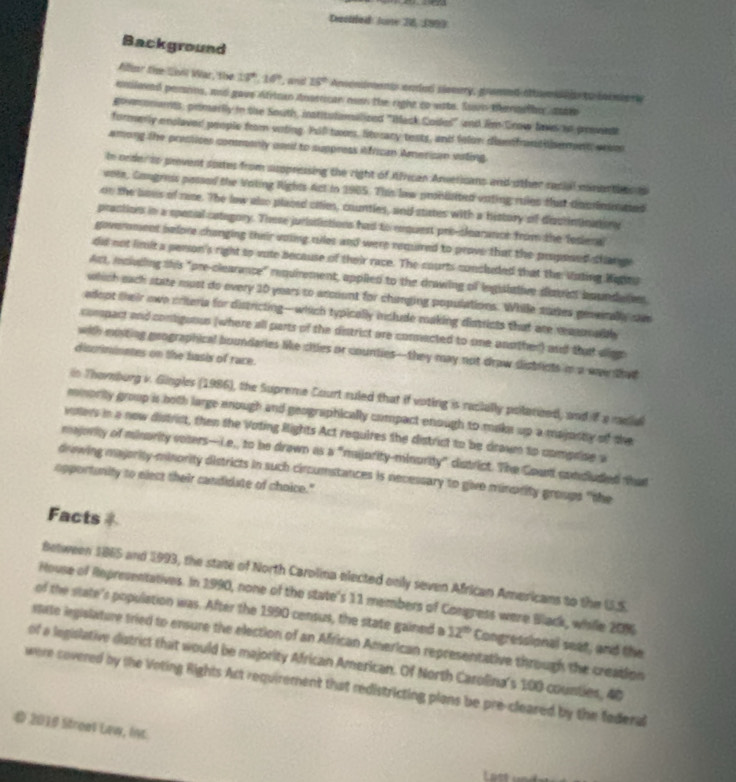 Dectled Jone 26, 1993
Background
Viller the Cao War, the 17°,10° , and 25° Anendronts endad siomery, gramed attom deds to seinere 
eloved pemins, and gave Afriman dnarrcan nn the right co siste. Suvo tennitio sntro
Eomonants, primarlly in the South, institulamalized "Mack Codes" and Iim Crow lae ao proviedt
formerly enclaved people from voting. Pull twom, liturary tests, and felor dismfrantilsemet, was
among the prestices commenly used to suppress ifrican American valing.
In order to prevent soxtes from suppressing the right of African Anvericans and other recial minenties t
vote, Cangress possed the Vating Rights Act in 1965. This law probliited vating rules that docrinn ted
on the bous of rase. The low also placed cities, countles, and states with a history of dictininationy
practions in a special category. These jurististions had to enquest pri-slearance from the Tesieral
goverment before changing their uoing ciles and were required to prove that the proposed change
did not limit a penson's right to vote because of their race. The courts concluded that the Vating Kggto
Act, moluding this "pre-clearance" requirement, applied to the drawing of inguittive datres boundaten
which each state must do every 10 years to account for changing populations. While sures geserally sm
adept their owe criteria for districting-which typically include making distrists that are reasonally
compact and contiguous (where all parts of the district are connacted to one another) and that aign
with mosting geographical boundaries Me ciiles or counties--they may not draw districts in a waw that
discrimnates on the basis of race.
n Thomburg v. Gingles (1986), the Supreme Court ruled that if voting is recially polatzed, and if a mdia
mmority group is both large enough and geographically compact enough to make up a majucty of the
voters in a now district, then the Voting Rights Act requires the district to be drawn to comprise a
majority of minarity coters—ie,, to be drawn as a "majority-minority" district. The Count concluded that
drowing majority-minority districts in such circumstances is necessary to give minority groups "the
opportunity to elect their candidate of choice."
Facts
Between 1865 and 1993, the state of North Carolina elected onily seven African Americans to the U.S
House of Repreventatives. In 1990, none of the state's 11 members of Congress were Black, while 209
of the state's population was. After the 1990 census, the state gained a 12° Congressional seat, and the
state ingislature tried to ensure the election of an African American representative through the creation
of a legislative district that would be majority African American. Of North Carolina's 100 counties, 40
were covered by the Voting Rights Ast requirement that redistricting plans be pre-cleared by the federal
D 2016 Streat Lew, lnt
