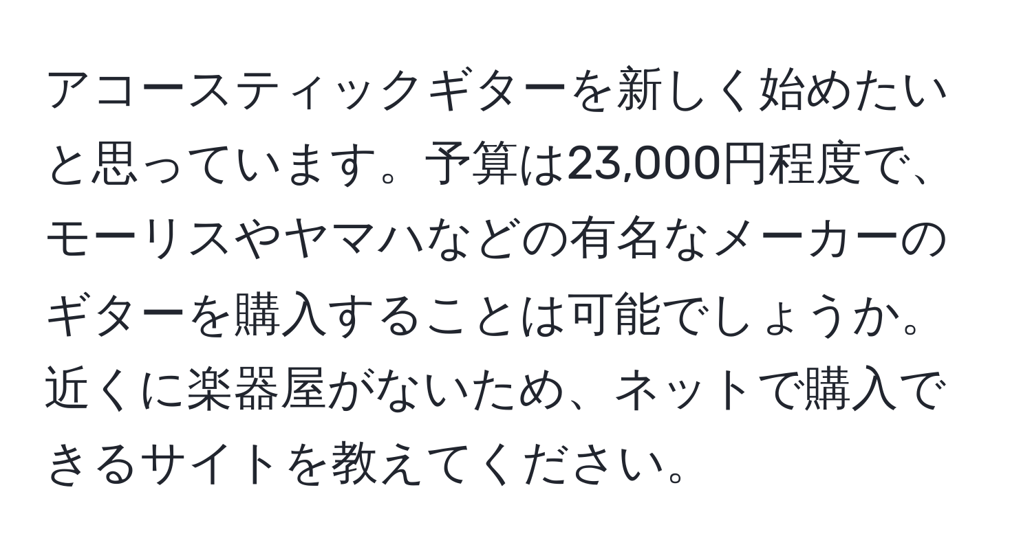 アコースティックギターを新しく始めたいと思っています。予算は23,000円程度で、モーリスやヤマハなどの有名なメーカーのギターを購入することは可能でしょうか。近くに楽器屋がないため、ネットで購入できるサイトを教えてください。