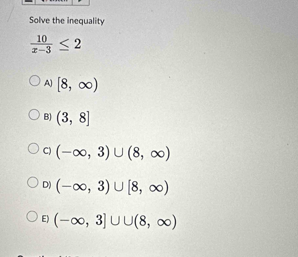 Solve the inequality
 10/x-3 ≤ 2
A) [8,∈fty )
B) (3,8]
C) (-∈fty ,3)∪ (8,∈fty )
D) (-∈fty ,3)∪ [8,∈fty )
E) (-∈fty ,3]∪ ∪ (8,∈fty )