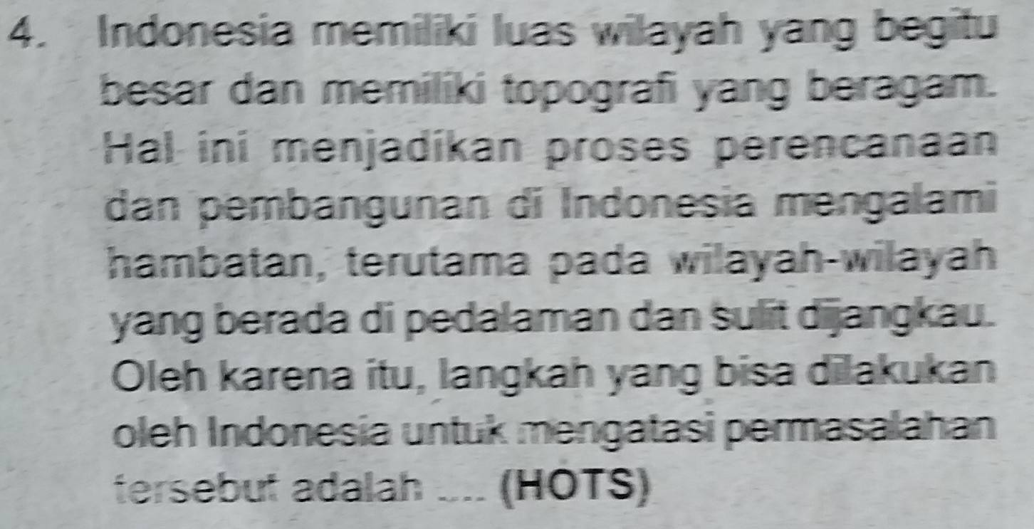 Indonesia memiliki luas wilayah yang begitu 
besar dan memiliki topografi yang beragam. 
Hal ini menjadíkan proses perencanaan 
dan pembangunan di Indonesia mengalami 
hambatan, terutama pada wilayah-wilayah 
yang berada di pedalaman dan sulit dijangkau. 
Oleh karena itu, langkah yang bisa dilakukan 
oleh Indonesia untuk mengatasi permasalahan 
tersebut adalah ... (HOTS)