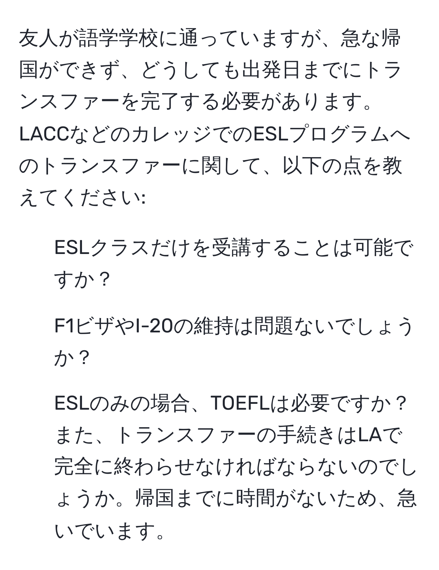 友人が語学学校に通っていますが、急な帰国ができず、どうしても出発日までにトランスファーを完了する必要があります。LACCなどのカレッジでのESLプログラムへのトランスファーに関して、以下の点を教えてください:  
1. ESLクラスだけを受講することは可能ですか？  
2. F1ビザやI-20の維持は問題ないでしょうか？  
3. ESLのみの場合、TOEFLは必要ですか？  
また、トランスファーの手続きはLAで完全に終わらせなければならないのでしょうか。帰国までに時間がないため、急いでいます。