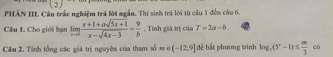 (2 2 
PHÀN III. Câu trắc nghiệm trả lời ngắn. Thí sinh trả lời từ câu 1 đến câu 6. 
Câu 1. Cho giới hạn limlimits _xto 3 (x+1+asqrt(5x+1))/x-sqrt(4x-3) = 9/b . Tính giá trị của T=2a-b. 
Câu 2. Tính tổng các giá trị nguyên của tham số m∈ (-12;9] đề bất phương trình log _2(5^x-1)≤  m/3  có