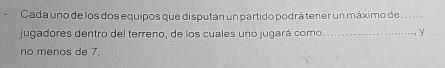 Cada uno de los dos equipos que disputan un partido podrá tener un máximo de .. . . .. 
jugadores dentro del terreno, de los cuales uno jugará como_ y 
no menos de 7.