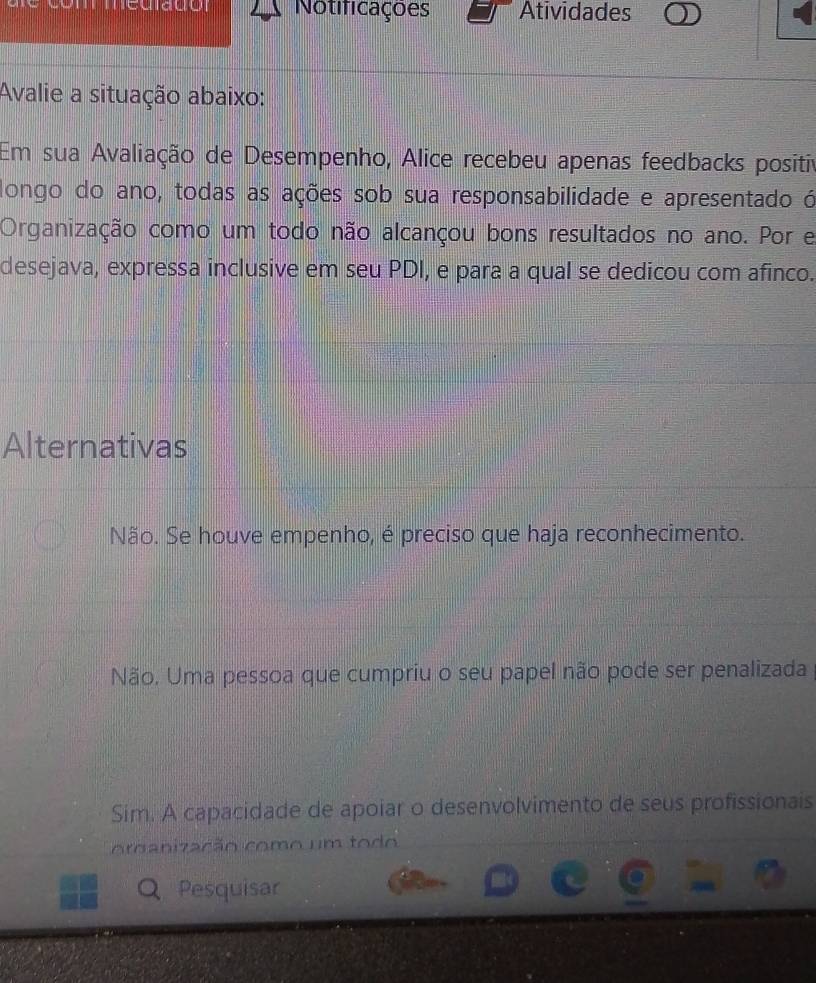 Notificações Atividades
Avalie a situação abaixo:
Em sua Avaliação de Desempenho, Alice recebeu apenas feedbacks positiv
longo do ano, todas as ações sob sua responsabilidade e apresentado ó
Organização como um todo não alcançou bons resultados no ano. Por e
desejava, expressa inclusive em seu PDI, e para a qual se dedicou com afinco.
Alternativas
Não. Se houve empenho, é preciso que haja reconhecimento.
Não. Uma pessoa que cumpriu o seu papel não pode ser penalizada
Sim. A capacidade de apoiar o desenvolvimento de seus profissionais
oroanização como um todo
Pesquisar