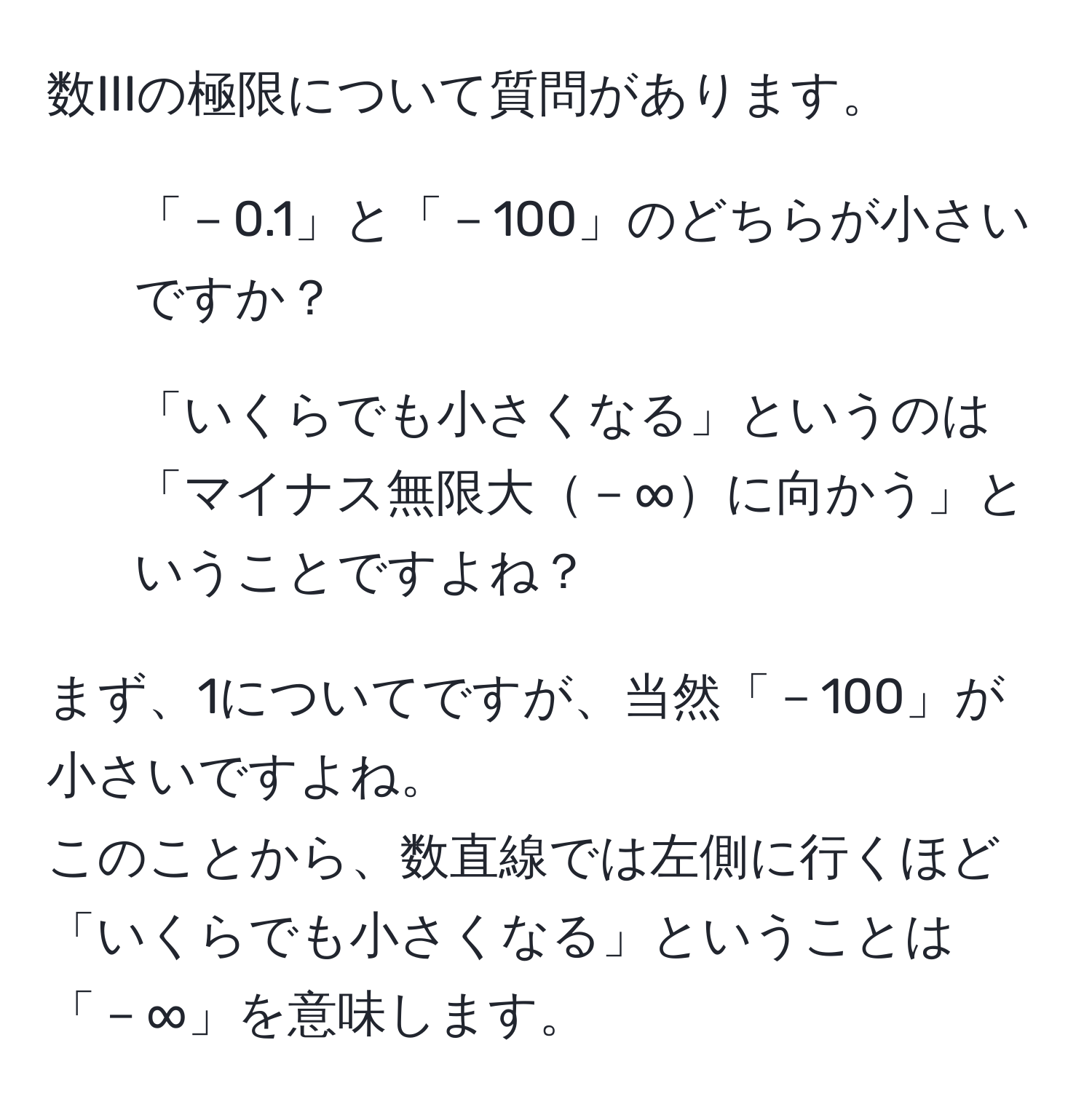 数IIIの極限について質問があります。  
1. 「－0.1」と「－100」のどちらが小さいですか？  
2. 「いくらでも小さくなる」というのは「マイナス無限大－∞に向かう」ということですよね？  

まず、1についてですが、当然「－100」が小さいですよね。  
このことから、数直線では左側に行くほど「いくらでも小さくなる」ということは「－∞」を意味します。