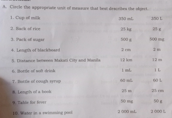 Circle the appropriate unit of measure that best describes the object.
1. Cup of milk 350 mL 350 L
2. Sack of rice 25 kg 25 g
3. Pack of sugar 500 g 500 mg
4. Length of blackboard 2 cm 2 m
5. Distance between Makati City and Manila 12 km 12 m
6. Bottle of soft drink 1 mL 1 L
7. Bottle of cough syrup 60 mL 60 L
8. Length of a book 25 m 25 cm
9. Table for fever 50 mg 50 g
10. Water in a swimming pool 2 000 mL 2 000 L