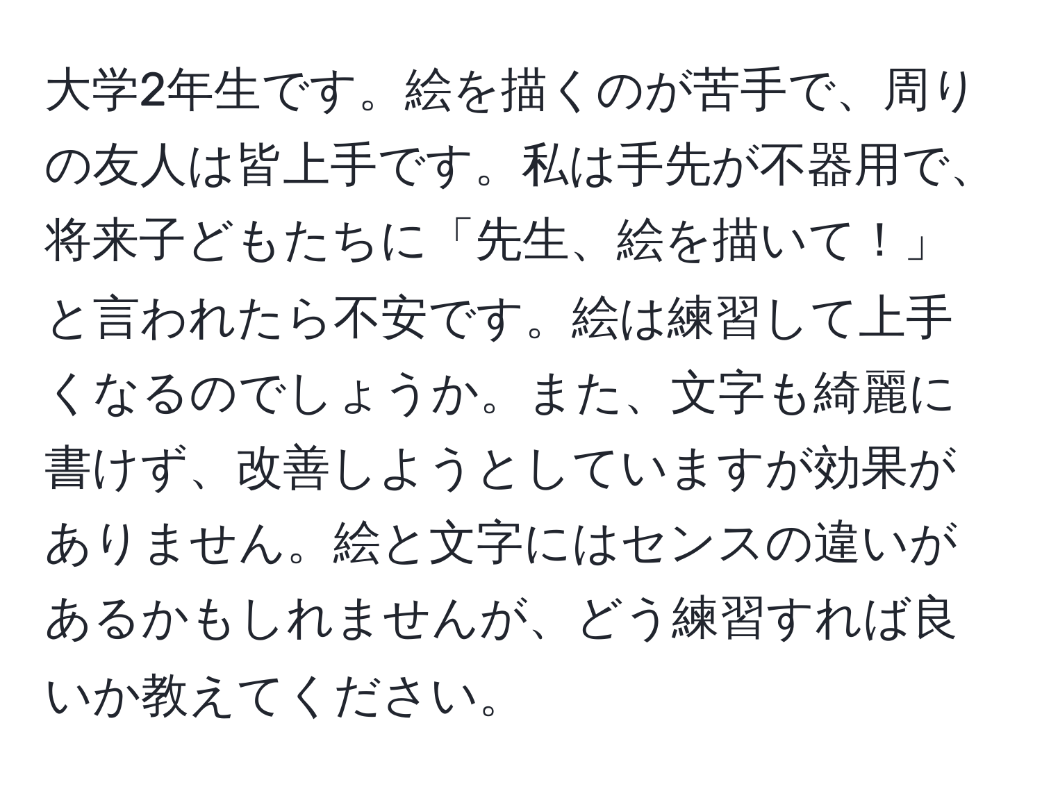 大学2年生です。絵を描くのが苦手で、周りの友人は皆上手です。私は手先が不器用で、将来子どもたちに「先生、絵を描いて！」と言われたら不安です。絵は練習して上手くなるのでしょうか。また、文字も綺麗に書けず、改善しようとしていますが効果がありません。絵と文字にはセンスの違いがあるかもしれませんが、どう練習すれば良いか教えてください。