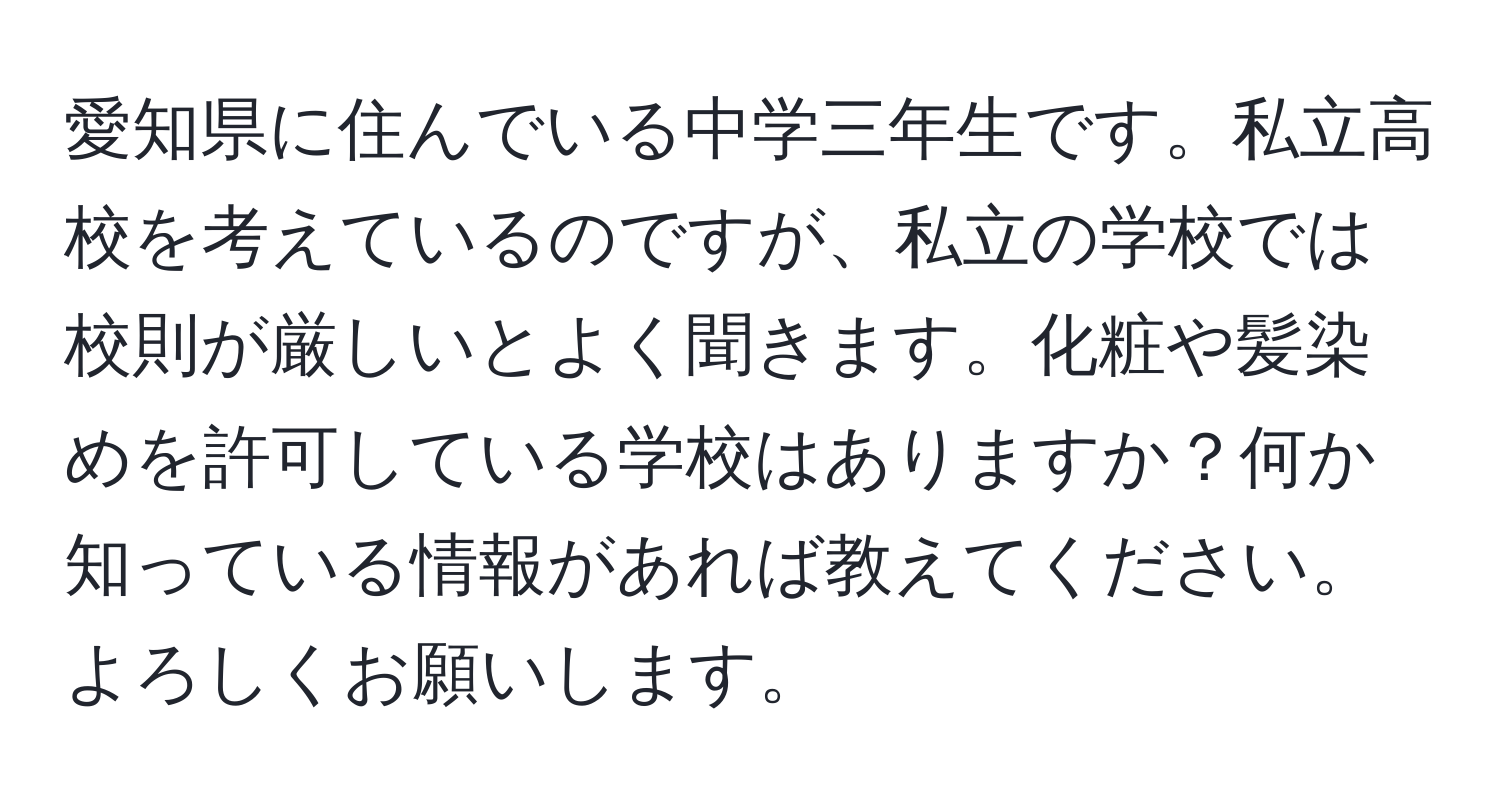 愛知県に住んでいる中学三年生です。私立高校を考えているのですが、私立の学校では校則が厳しいとよく聞きます。化粧や髪染めを許可している学校はありますか？何か知っている情報があれば教えてください。よろしくお願いします。