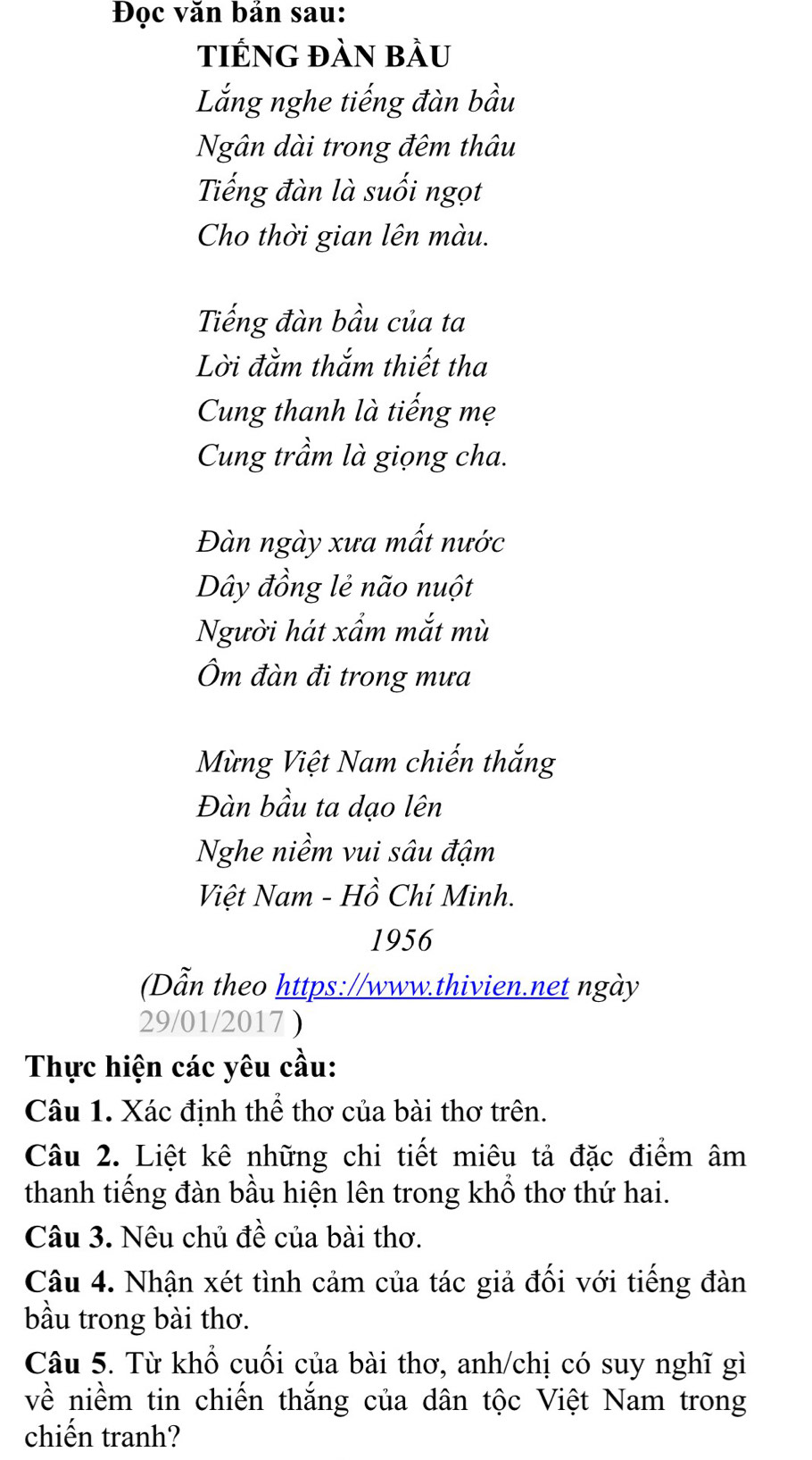 Đọc văn bản sau: 
tiếNG đàn bầu 
Lắng nghe tiếng đàn bầu 
Ngân dài trong đêm thâu 
Tiếng đàn là suối ngọt 
Cho thời gian lên màu. 
Tiếng đàn bầu của ta 
Lời đằm thắm thiết tha 
Cung thanh là tiếng mẹ 
Cung trầm là giọng cha. 
Đàn ngày xưa mất nước 
Dây đồng lẻ não nuột 
Người hát xẩm mắt mù 
Ôm đàn đi trong mưa 
Mừng Việt Nam chiến thắng 
Đàn bầu ta dạo lên 
Nghe niềm vui sâu đậm 
Việt Nam - Hồ Chí Minh. 
1956 
Dẫn theo https://www.thivien.net ngày 
29/01/2017 ) 
Thực hiện các yêu cầu: 
Câu 1. Xác định thể thơ của bài thơ trên. 
Câu 2. Liệt kê những chi tiết miêu tả đặc điểm âm 
thanh tiếng đàn bầu hiện lên trong khổ thơ thứ hai. 
Câu 3. Nêu chủ đề của bài thơ. 
Câu 4. Nhận xét tình cảm của tác giả đối với tiếng đàn 
bầu trong bài thơ. 
Câu 5. Từ khổ cuối của bài thơ, anh/chị có suy nghĩ gì 
về niềm tin chiến thắng của dân tộc Việt Nam trong 
chiến tranh?